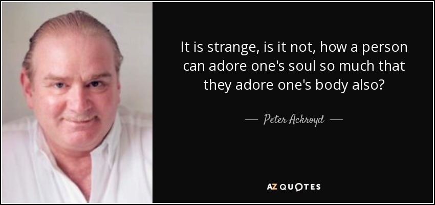 It is strange, is it not, how a person can adore one's soul so much that they adore one's body also? - Peter Ackroyd