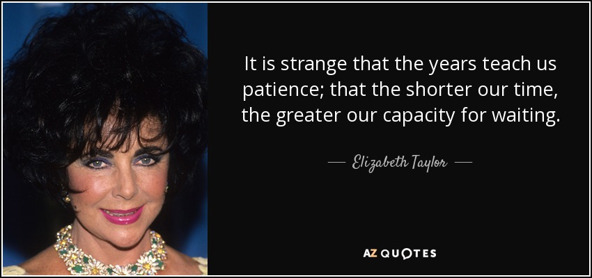 It is strange that the years teach us patience; that the shorter our time, the greater our capacity for waiting. - Elizabeth Taylor
