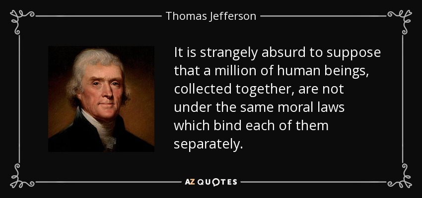 It is strangely absurd to suppose that a million of human beings, collected together, are not under the same moral laws which bind each of them separately. - Thomas Jefferson