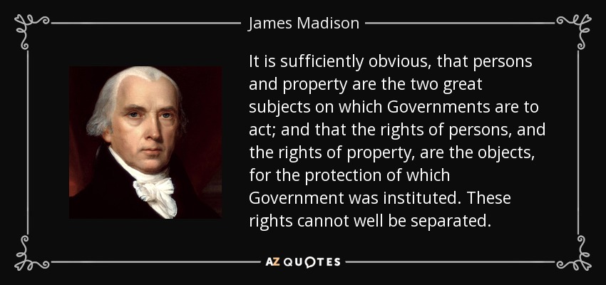 It is sufficiently obvious, that persons and property are the two great subjects on which Governments are to act; and that the rights of persons, and the rights of property, are the objects, for the protection of which Government was instituted. These rights cannot well be separated. - James Madison