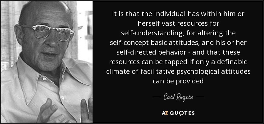 It is that the individual has within him or herself vast resources for self-understanding, for altering the self-concept basic attitudes, and his or her self-directed behavior - and that these resources can be tapped if only a definable climate of facilitative psychological attitudes can be provided - Carl Rogers