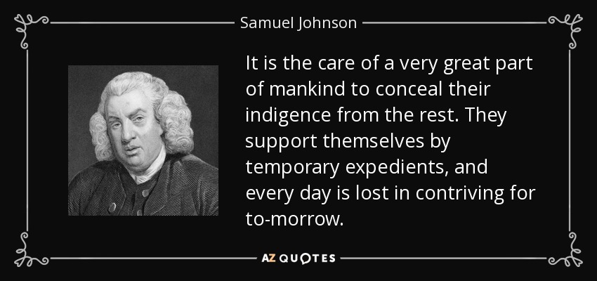 It is the care of a very great part of mankind to conceal their indigence from the rest. They support themselves by temporary expedients, and every day is lost in contriving for to-morrow. - Samuel Johnson