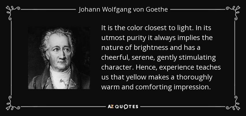 It is the color closest to light. In its utmost purity it always implies the nature of brightness and has a cheerful, serene, gently stimulating character. Hence, experience teaches us that yellow makes a thoroughly warm and comforting impression. - Johann Wolfgang von Goethe