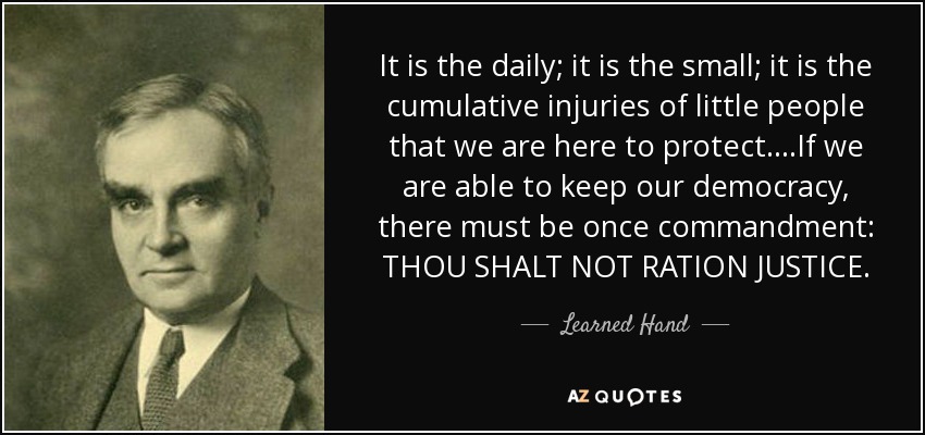 It is the daily; it is the small; it is the cumulative injuries of little people that we are here to protect....If we are able to keep our democracy, there must be once commandment: THOU SHALT NOT RATION JUSTICE. - Learned Hand