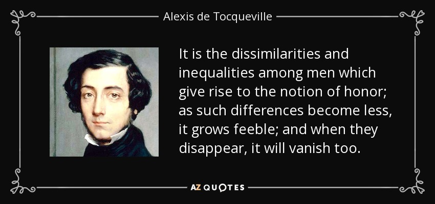 It is the dissimilarities and inequalities among men which give rise to the notion of honor; as such differences become less, it grows feeble; and when they disappear, it will vanish too. - Alexis de Tocqueville