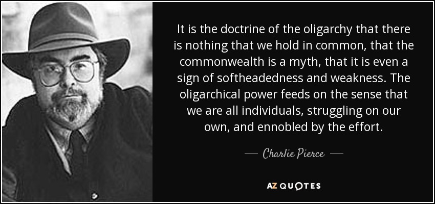 It is the doctrine of the oligarchy that there is nothing that we hold in common, that the commonwealth is a myth, that it is even a sign of softheadedness and weakness. The oligarchical power feeds on the sense that we are all individuals, struggling on our own, and ennobled by the effort. - Charlie Pierce