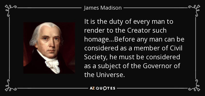 It is the duty of every man to render to the Creator such homage...Before any man can be considered as a member of Civil Society, he must be considered as a subject of the Governor of the Universe. - James Madison