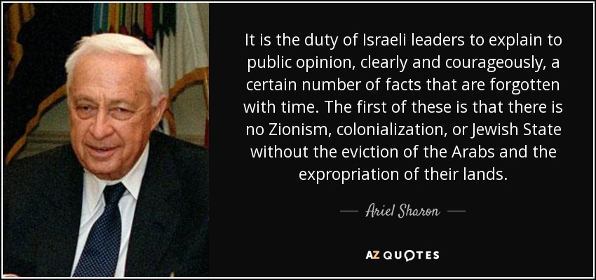 It is the duty of Israeli leaders to explain to public opinion, clearly and courageously, a certain number of facts that are forgotten with time. The first of these is that there is no Zionism, colonialization, or Jewish State without the eviction of the Arabs and the expropriation of their lands. - Ariel Sharon