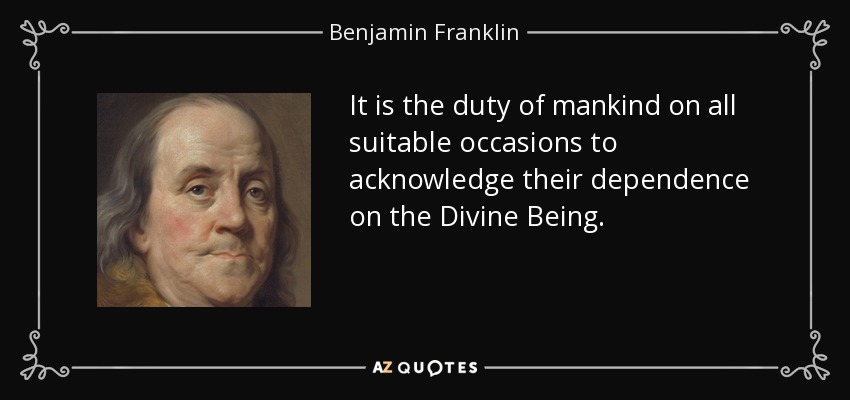 It is the duty of mankind on all suitable occasions to acknowledge their dependence on the Divine Being. - Benjamin Franklin