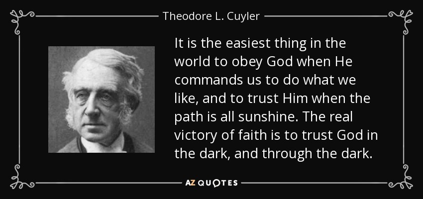 It is the easiest thing in the world to obey God when He commands us to do what we like, and to trust Him when the path is all sunshine. The real victory of faith is to trust God in the dark, and through the dark. - Theodore L. Cuyler