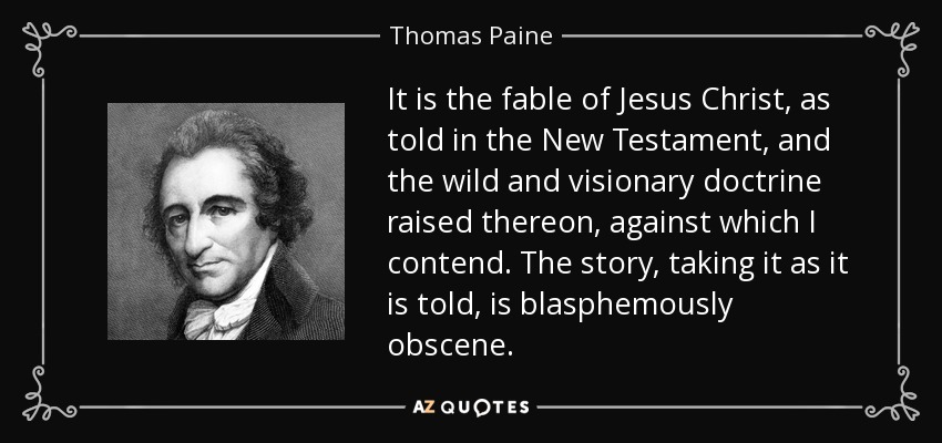 It is the fable of Jesus Christ, as told in the New Testament, and the wild and visionary doctrine raised thereon, against which I contend. The story, taking it as it is told, is blasphemously obscene. - Thomas Paine