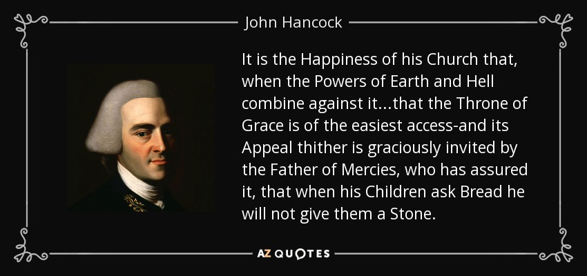 It is the Happiness of his Church that, when the Powers of Earth and Hell combine against it...that the Throne of Grace is of the easiest access-and its Appeal thither is graciously invited by the Father of Mercies, who has assured it, that when his Children ask Bread he will not give them a Stone. - John Hancock
