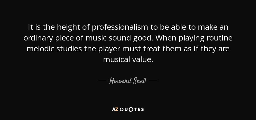 It is the height of professionalism to be able to make an ordinary piece of music sound good. When playing routine melodic studies the player must treat them as if they are musical value. - Howard Snell