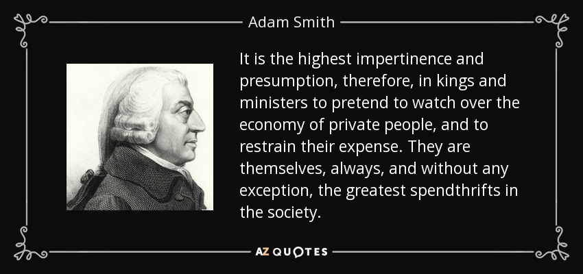 It is the highest impertinence and presumption, therefore, in kings and ministers to pretend to watch over the economy of private people, and to restrain their expense. They are themselves, always, and without any exception, the greatest spendthrifts in the society. - Adam Smith