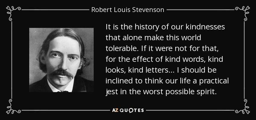 It is the history of our kindnesses that alone make this world tolerable. If it were not for that, for the effect of kind words, kind looks, kind letters . . . I should be inclined to think our life a practical jest in the worst possible spirit. - Robert Louis Stevenson