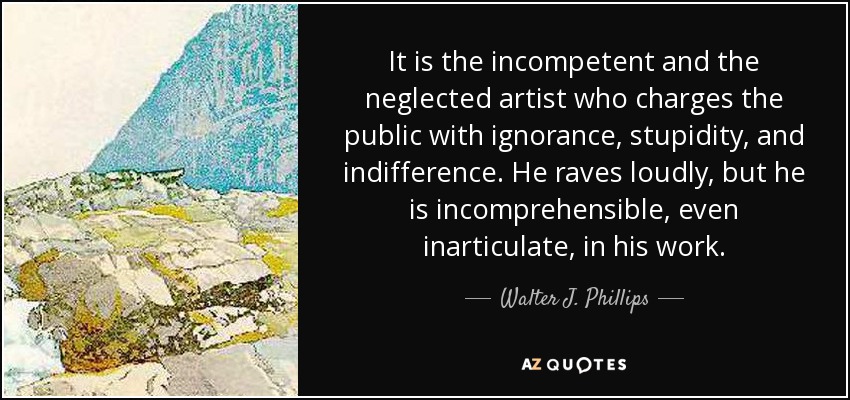 It is the incompetent and the neglected artist who charges the public with ignorance, stupidity, and indifference. He raves loudly, but he is incomprehensible, even inarticulate, in his work. - Walter J. Phillips