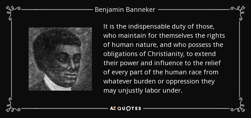 It is the indispensable duty of those, who maintain for themselves the rights of human nature, and who possess the obligations of Christianity, to extend their power and influence to the relief of every part of the human race from whatever burden or oppression they may unjustly labor under. - Benjamin Banneker