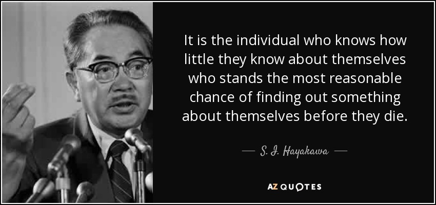 It is the individual who knows how little they know about themselves who stands the most reasonable chance of finding out something about themselves before they die. - S. I. Hayakawa