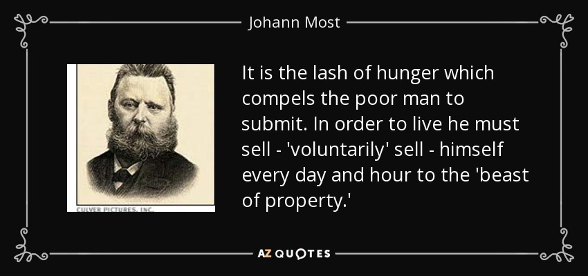 It is the lash of hunger which compels the poor man to submit. In order to live he must sell - 'voluntarily' sell - himself every day and hour to the 'beast of property.' - Johann Most