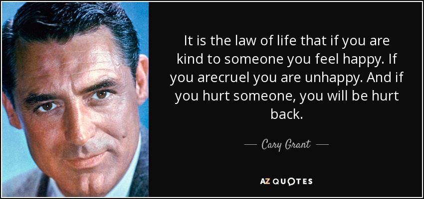 It is the law of life that if you are kind to someone you feel happy. If you arecruel you are unhappy. And if you hurt someone, you will be hurt back. - Cary Grant