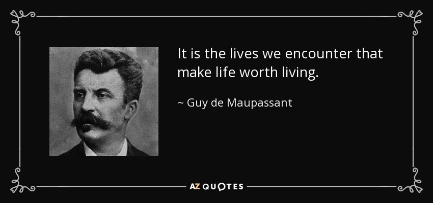 It is the lives we encounter that make life worth living. - Guy de Maupassant