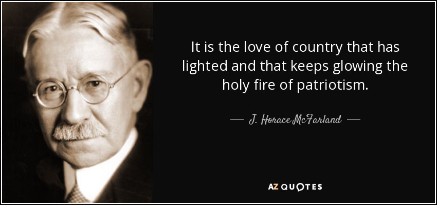 It is the love of country that has lighted and that keeps glowing the holy fire of patriotism. - J. Horace McFarland