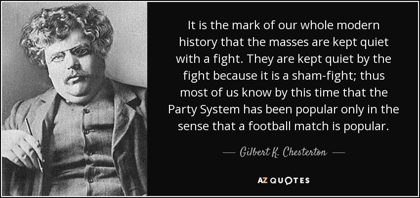 It is the mark of our whole modern history that the masses are kept quiet with a fight. They are kept quiet by the fight because it is a sham-fight; thus most of us know by this time that the Party System has been popular only in the sense that a football match is popular. - Gilbert K. Chesterton