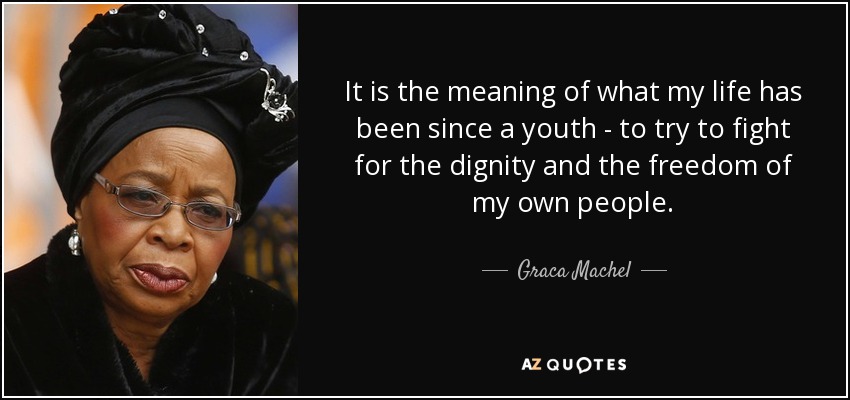 It is the meaning of what my life has been since a youth - to try to fight for the dignity and the freedom of my own people. - Graca Machel
