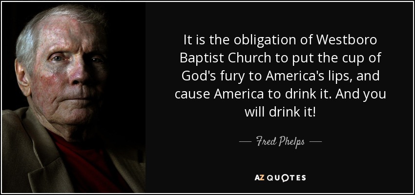 It is the obligation of Westboro Baptist Church to put the cup of God's fury to America's lips, and cause America to drink it. And you will drink it! - Fred Phelps