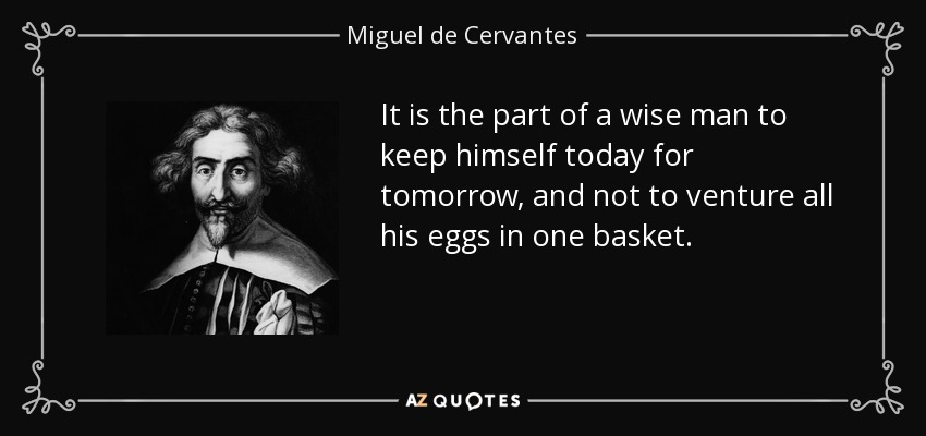 It is the part of a wise man to keep himself today for tomorrow, and not to venture all his eggs in one basket. - Miguel de Cervantes