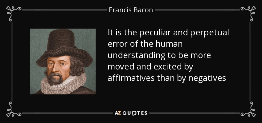 It is the peculiar and perpetual error of the human understanding to be more moved and excited by affirmatives than by negatives - Francis Bacon