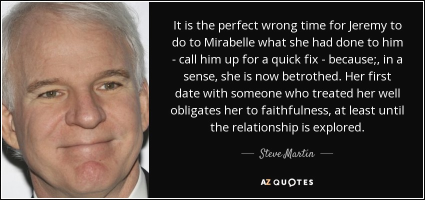 It is the perfect wrong time for Jeremy to do to Mirabelle what she had done to him - call him up for a quick fix - because;, in a sense, she is now betrothed. Her first date with someone who treated her well obligates her to faithfulness, at least until the relationship is explored. - Steve Martin