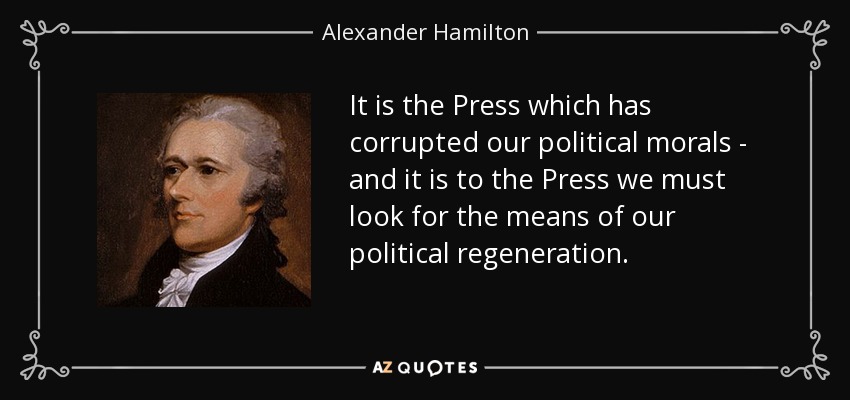 It is the Press which has corrupted our political morals - and it is to the Press we must look for the means of our political regeneration. - Alexander Hamilton
