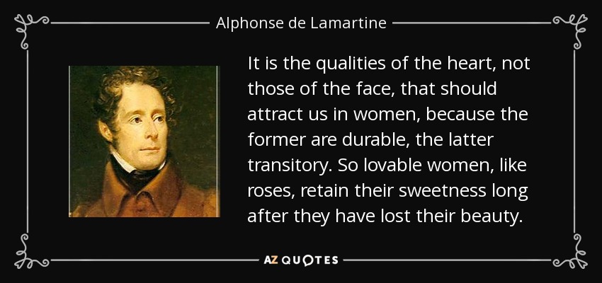 It is the qualities of the heart, not those of the face, that should attract us in women, because the former are durable, the latter transitory. So lovable women, like roses, retain their sweetness long after they have lost their beauty. - Alphonse de Lamartine
