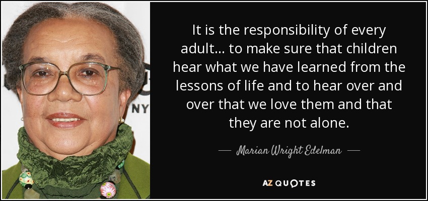 It is the responsibility of every adult... to make sure that children hear what we have learned from the lessons of life and to hear over and over that we love them and that they are not alone. - Marian Wright Edelman