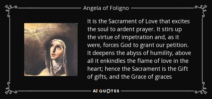 It is the Sacrament of Love that excites the soul to ardent prayer. It stirs up the virtue of impetration and, as it were, forces God to grant our petition. It deepens the abyss of humility, above all it enkindles the flame of love in the heart; hence the Sacrament is the Gift of gifts, and the Grace of graces - Angela of Foligno