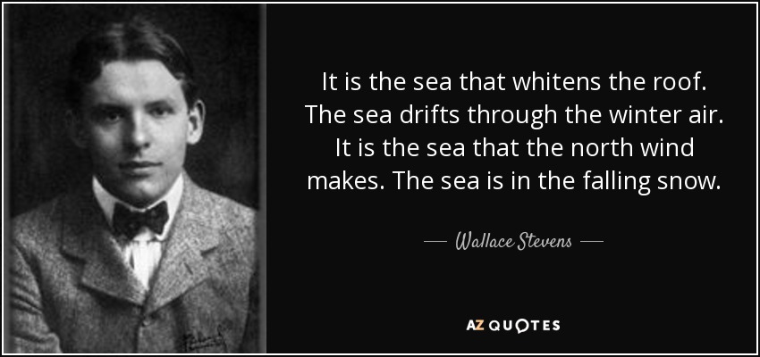 It is the sea that whitens the roof. The sea drifts through the winter air. It is the sea that the north wind makes. The sea is in the falling snow. - Wallace Stevens