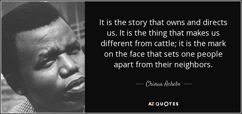 It is the story that owns and directs us. It is the thing that makes us different from cattle; it is the mark on the face that sets one people apart from their neighbors. - Chinua Achebe