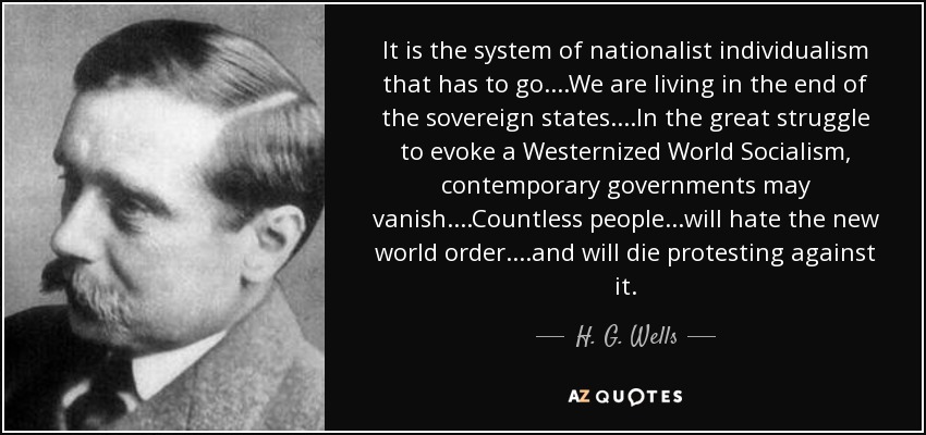 It is the system of nationalist individualism that has to go....We are living in the end of the sovereign states....In the great struggle to evoke a Westernized World Socialism, contemporary governments may vanish....Countless people...will hate the new world order....and will die protesting against it. - H. G. Wells