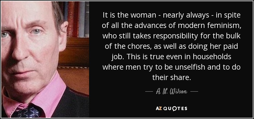It is the woman - nearly always - in spite of all the advances of modern feminism, who still takes responsibility for the bulk of the chores, as well as doing her paid job. This is true even in households where men try to be unselfish and to do their share. - A. N. Wilson