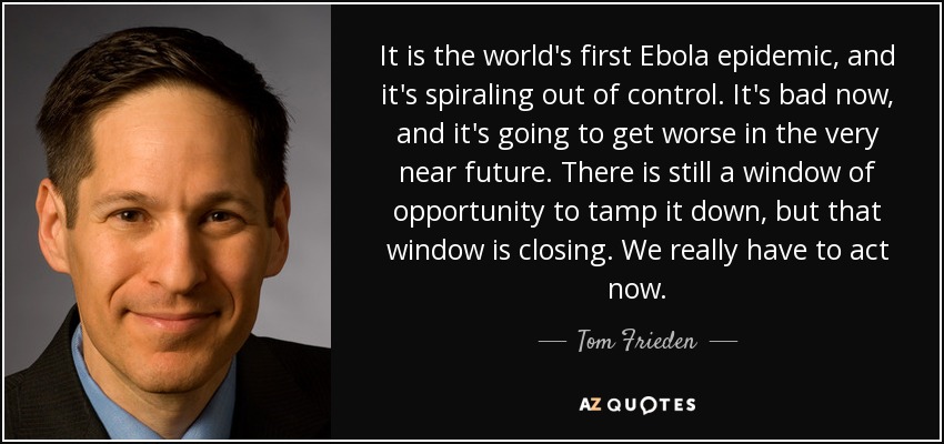 It is the world's first Ebola epidemic, and it's spiraling out of control. It's bad now, and it's going to get worse in the very near future. There is still a window of opportunity to tamp it down, but that window is closing. We really have to act now. - Tom Frieden