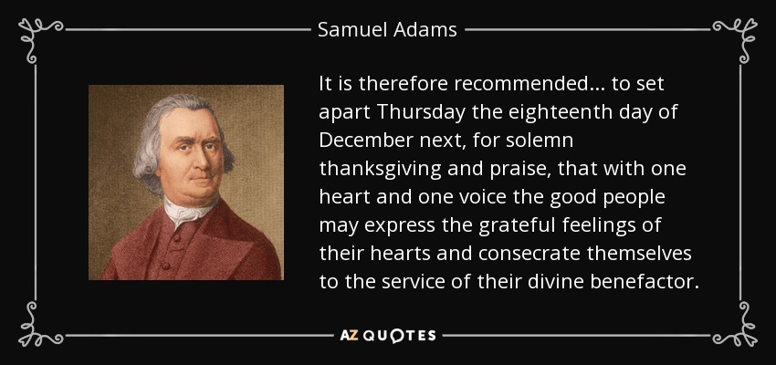 It is therefore recommended... to set apart Thursday the eighteenth day of December next, for solemn thanksgiving and praise, that with one heart and one voice the good people may express the grateful feelings of their hearts and consecrate themselves to the service of their divine benefactor. - Samuel Adams