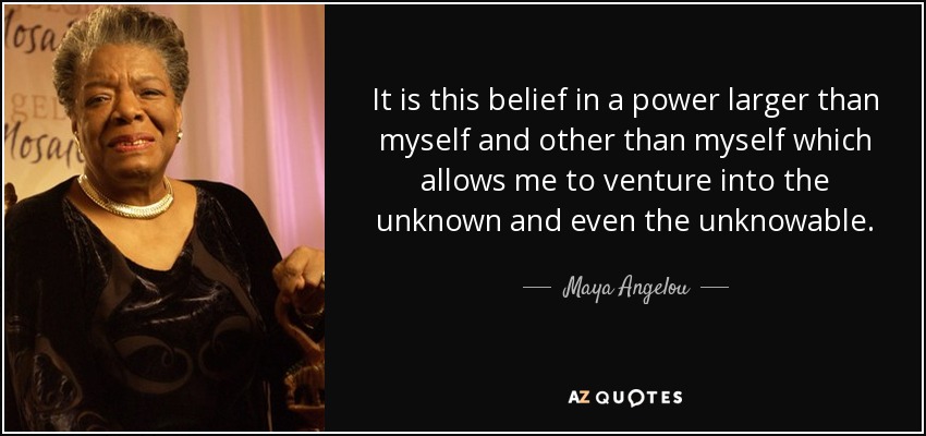 It is this belief in a power larger than myself and other than myself which allows me to venture into the unknown and even the unknowable. - Maya Angelou