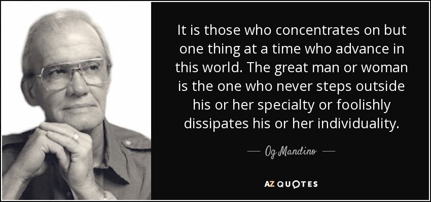 It is those who concentrates on but one thing at a time who advance in this world. The great man or woman is the one who never steps outside his or her specialty or foolishly dissipates his or her individuality. - Og Mandino