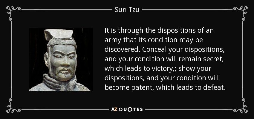 It is through the dispositions of an army that its condition may be discovered. Conceal your dispositions, and your condition will remain secret, which leads to victory,; show your dispositions, and your condition will become patent, which leads to defeat. - Sun Tzu