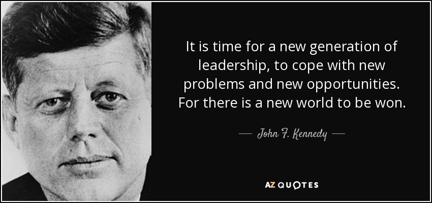 It is time for a new generation of leadership, to cope with new problems and new opportunities. For there is a new world to be won. - John F. Kennedy
