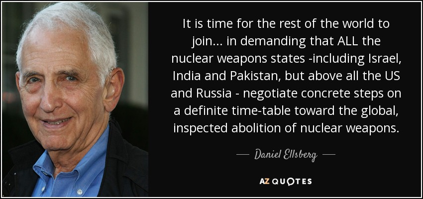 It is time for the rest of the world to join ... in demanding that ALL the nuclear weapons states -including Israel, India and Pakistan, but above all the US and Russia - negotiate concrete steps on a definite time-table toward the global, inspected abolition of nuclear weapons. - Daniel Ellsberg