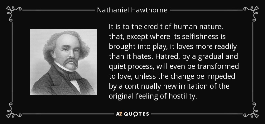 It is to the credit of human nature, that, except where its selfishness is brought into play, it loves more readily than it hates. Hatred, by a gradual and quiet process, will even be transformed to love, unless the change be impeded by a continually new irritation of the original feeling of hostility. - Nathaniel Hawthorne