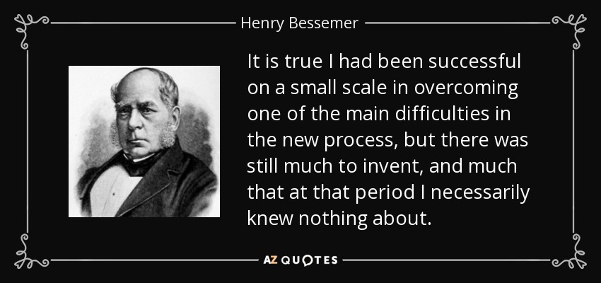 It is true I had been successful on a small scale in overcoming one of the main difficulties in the new process, but there was still much to invent, and much that at that period I necessarily knew nothing about. - Henry Bessemer