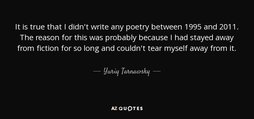 It is true that I didn't write any poetry between 1995 and 2011. The reason for this was probably because I had stayed away from fiction for so long and couldn't tear myself away from it. - Yuriy Tarnawsky